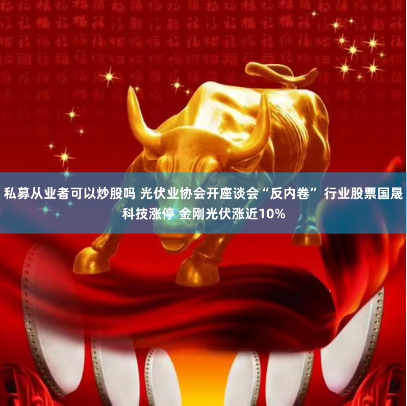 私募从业者可以炒股吗 光伏业协会开座谈会“反内卷” 行业股票国晟科技涨停 金刚光伏涨近10%