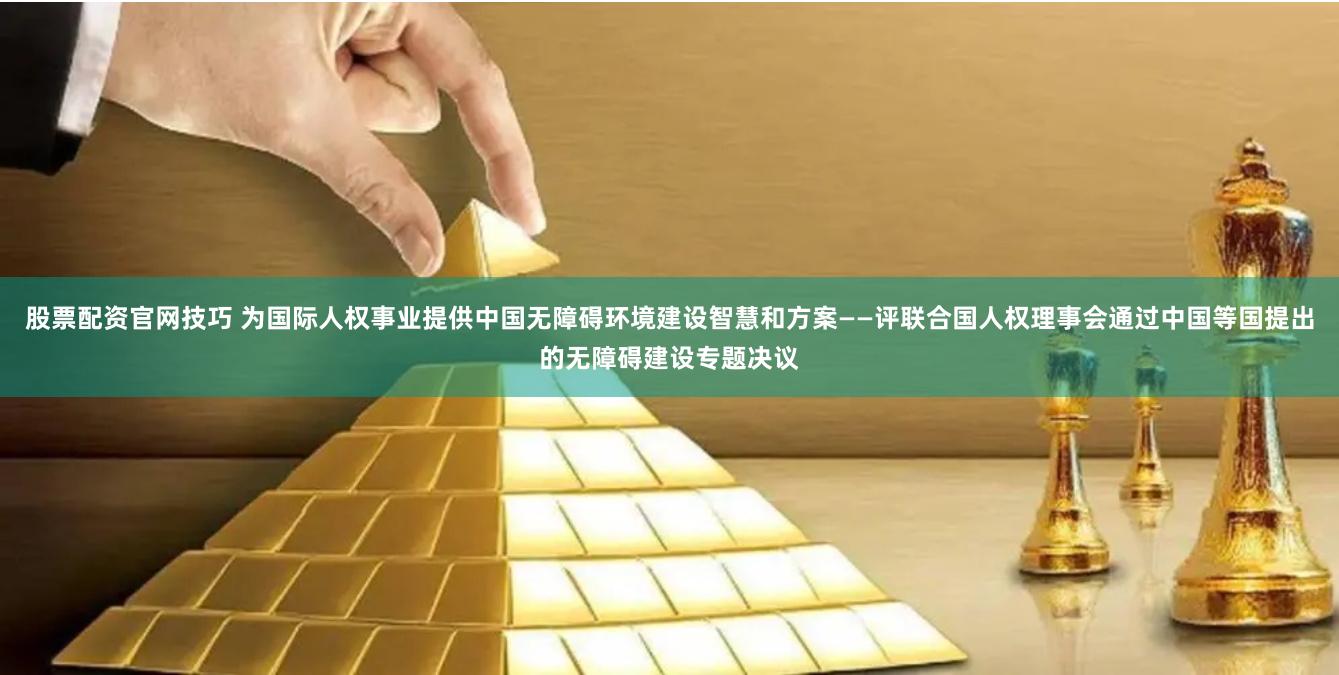 股票配资官网技巧 为国际人权事业提供中国无障碍环境建设智慧和方案——评联合国人权理事会通过中国等国提出的无障碍建设专题决议