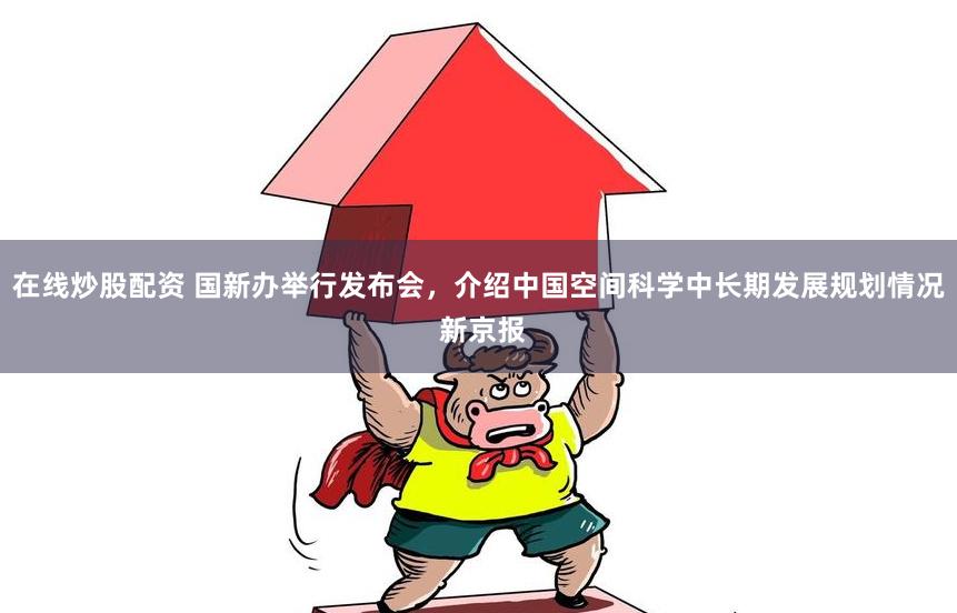 在线炒股配资 国新办举行发布会，介绍中国空间科学中长期发展规划情况 新京报