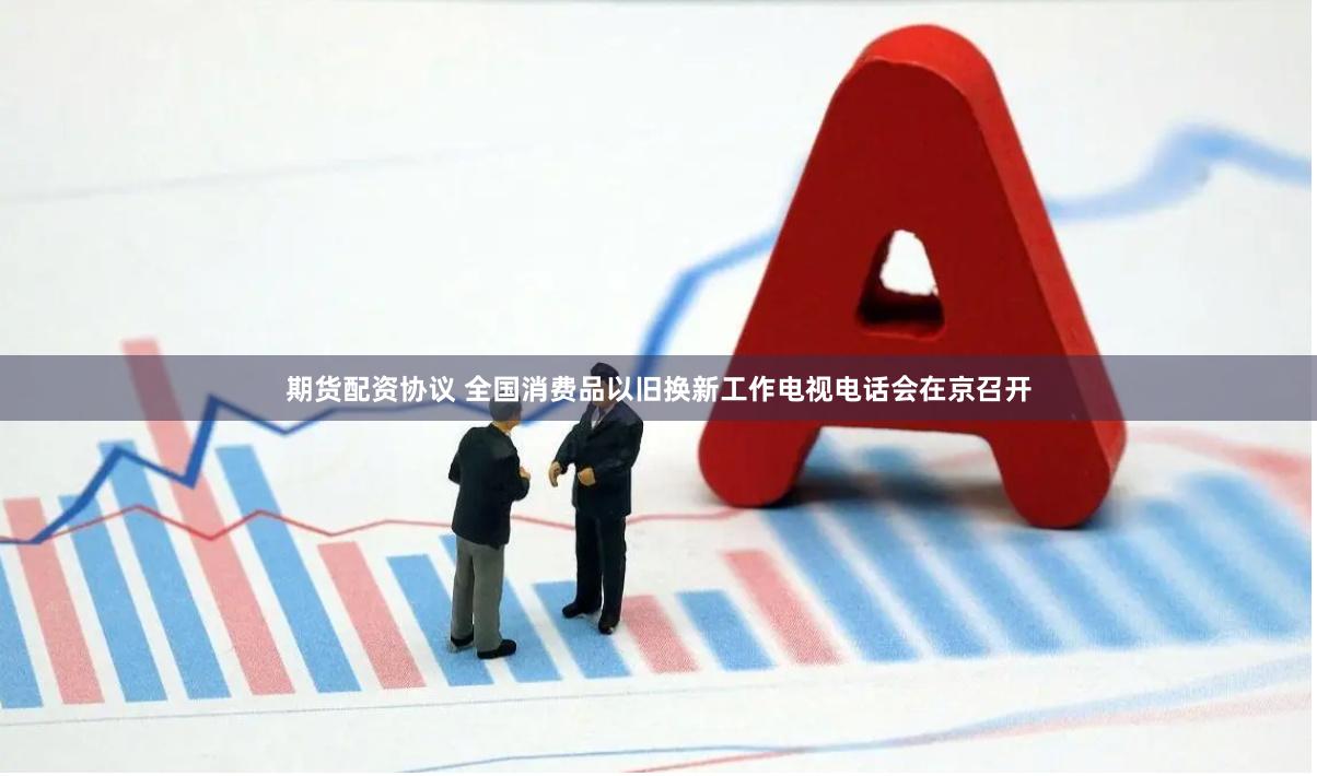 期货配资协议 全国消费品以旧换新工作电视电话会在京召开