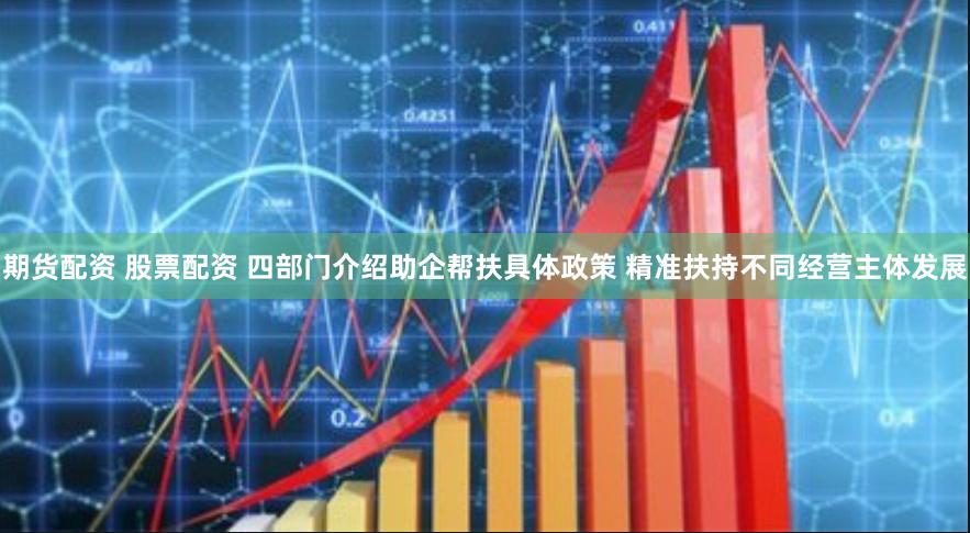 期货配资 股票配资 四部门介绍助企帮扶具体政策 精准扶持不同经营主体发展