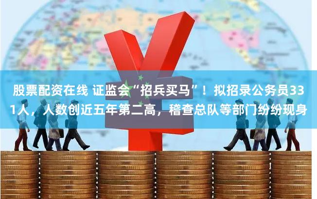 股票配资在线 证监会“招兵买马”！拟招录公务员331人，人数创近五年第二高，稽查总队等部门纷纷现身
