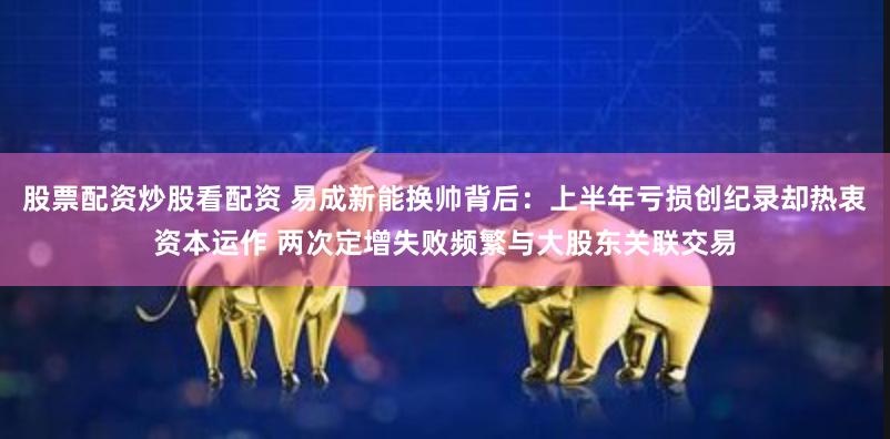 股票配资炒股看配资 易成新能换帅背后：上半年亏损创纪录却热衷资本运作 两次定增失败频繁与大股东关联交易
