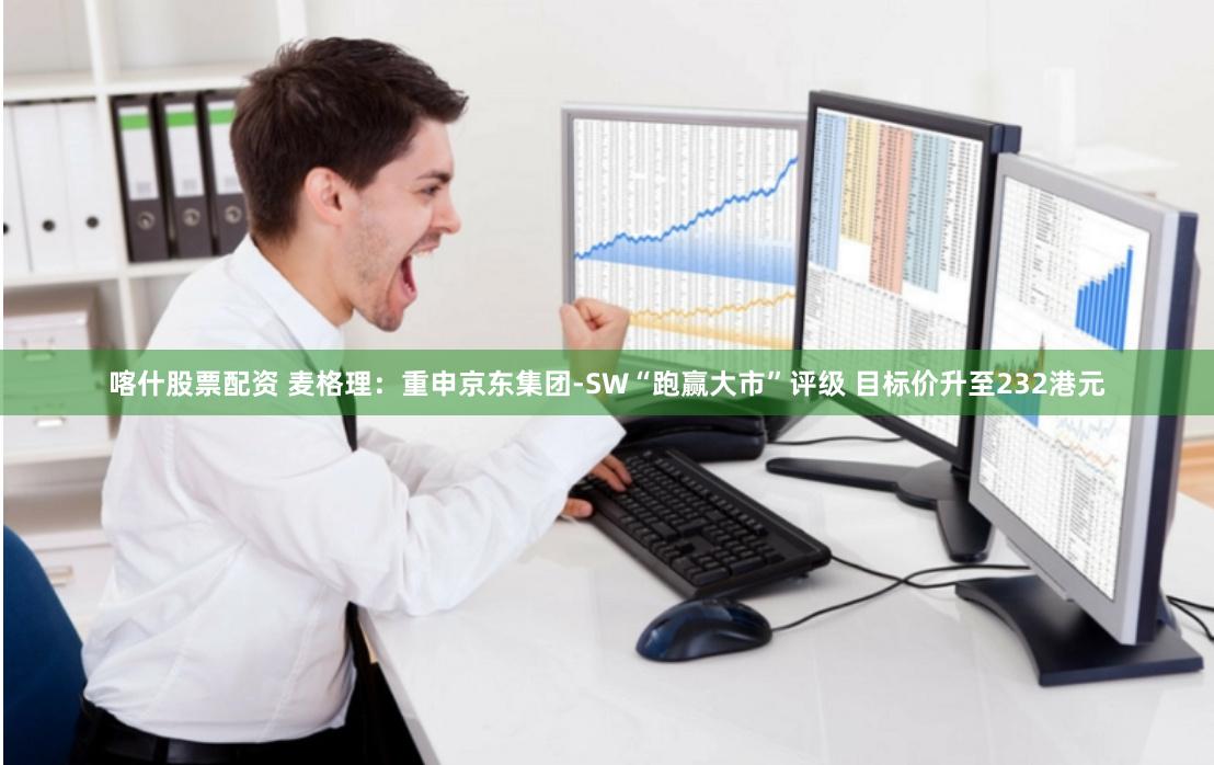 喀什股票配资 麦格理：重申京东集团-SW“跑赢大市”评级 目标价升至232港元