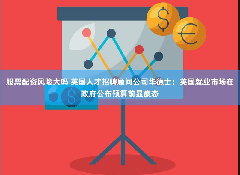 股票配资风险大吗 英国人才招聘顾问公司华德士：英国就业市场在政府公布预算前显疲态