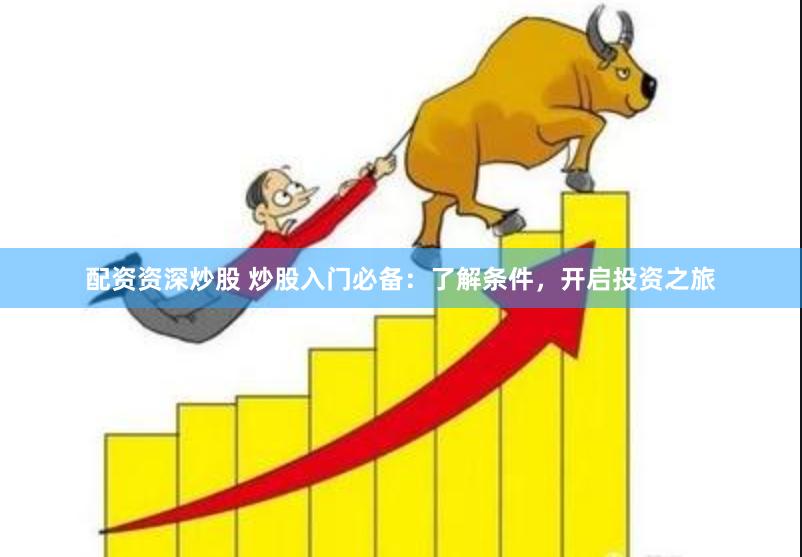 配资资深炒股 炒股入门必备：了解条件，开启投资之旅