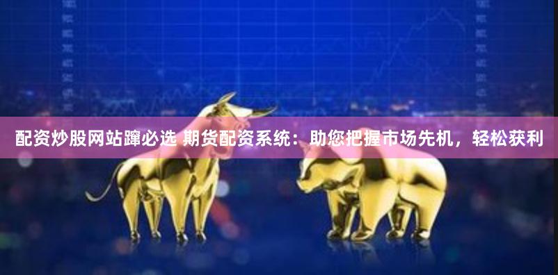 配资炒股网站蹿必选 期货配资系统：助您把握市场先机，轻松获利