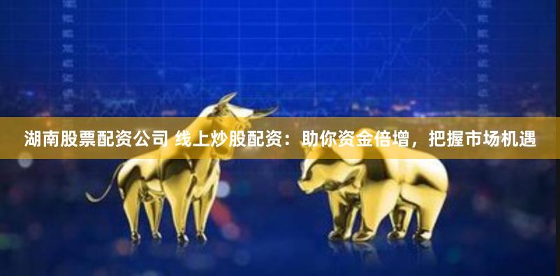 湖南股票配资公司 线上炒股配资：助你资金倍增，把握市场机遇