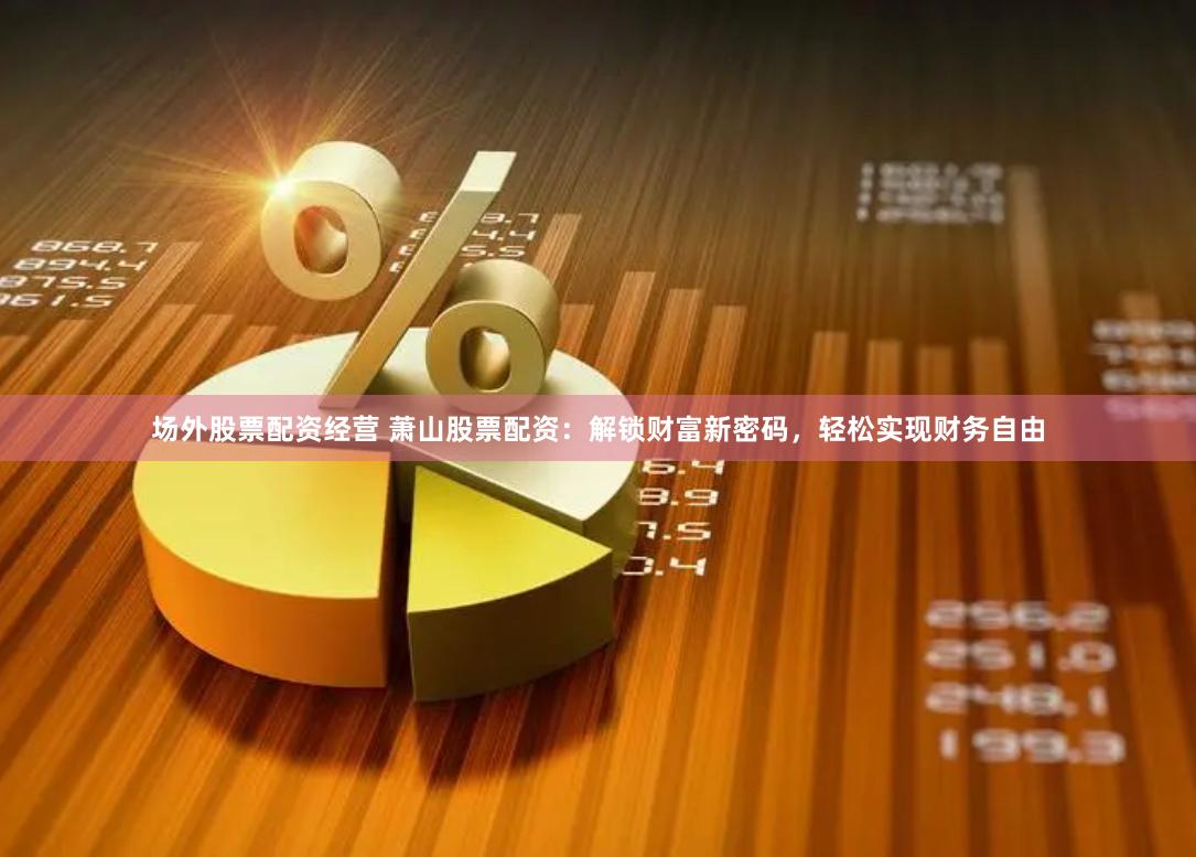 场外股票配资经营 萧山股票配资：解锁财富新密码，轻松实现财务自由