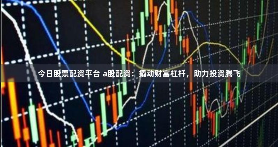 今日股票配资平台 a股配资：撬动财富杠杆，助力投资腾飞