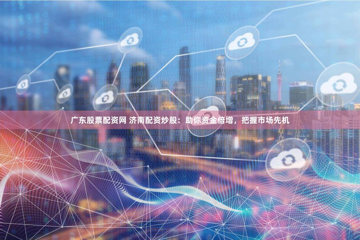 广东股票配资网 济南配资炒股：助你资金倍增，把握市场先机