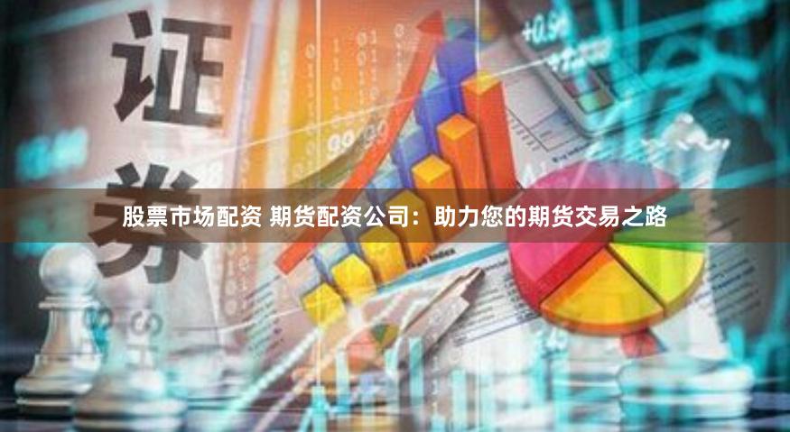 股票市场配资 期货配资公司：助力您的期货交易之路