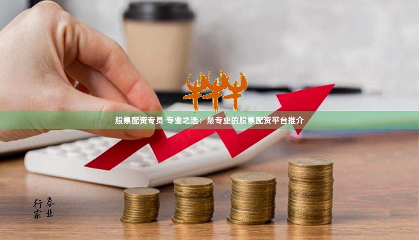 股票配资专员 专业之选：最专业的股票配资平台推介