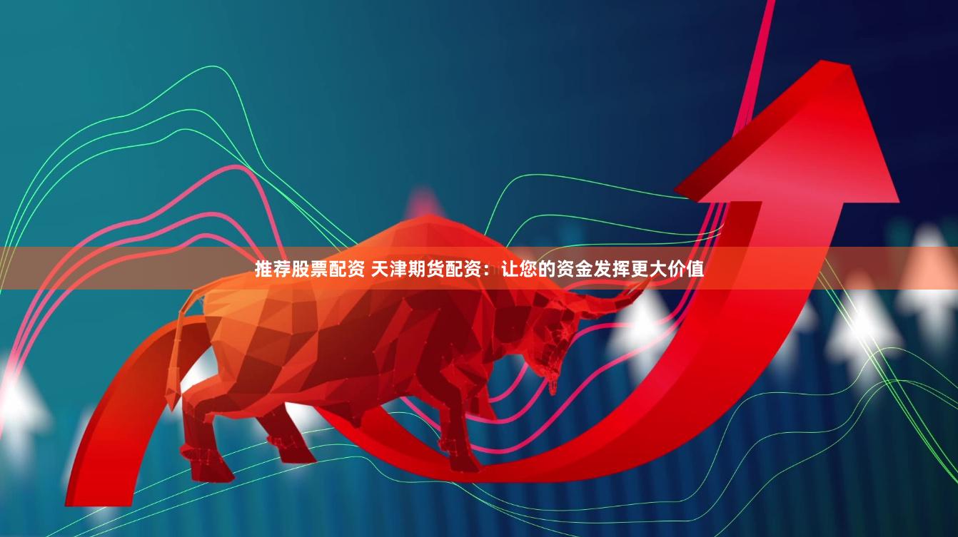 推荐股票配资 天津期货配资：让您的资金发挥更大价值